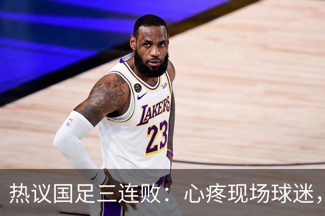 热议国足三连败：心疼现场球迷，部分老将该离开，不归化没戏